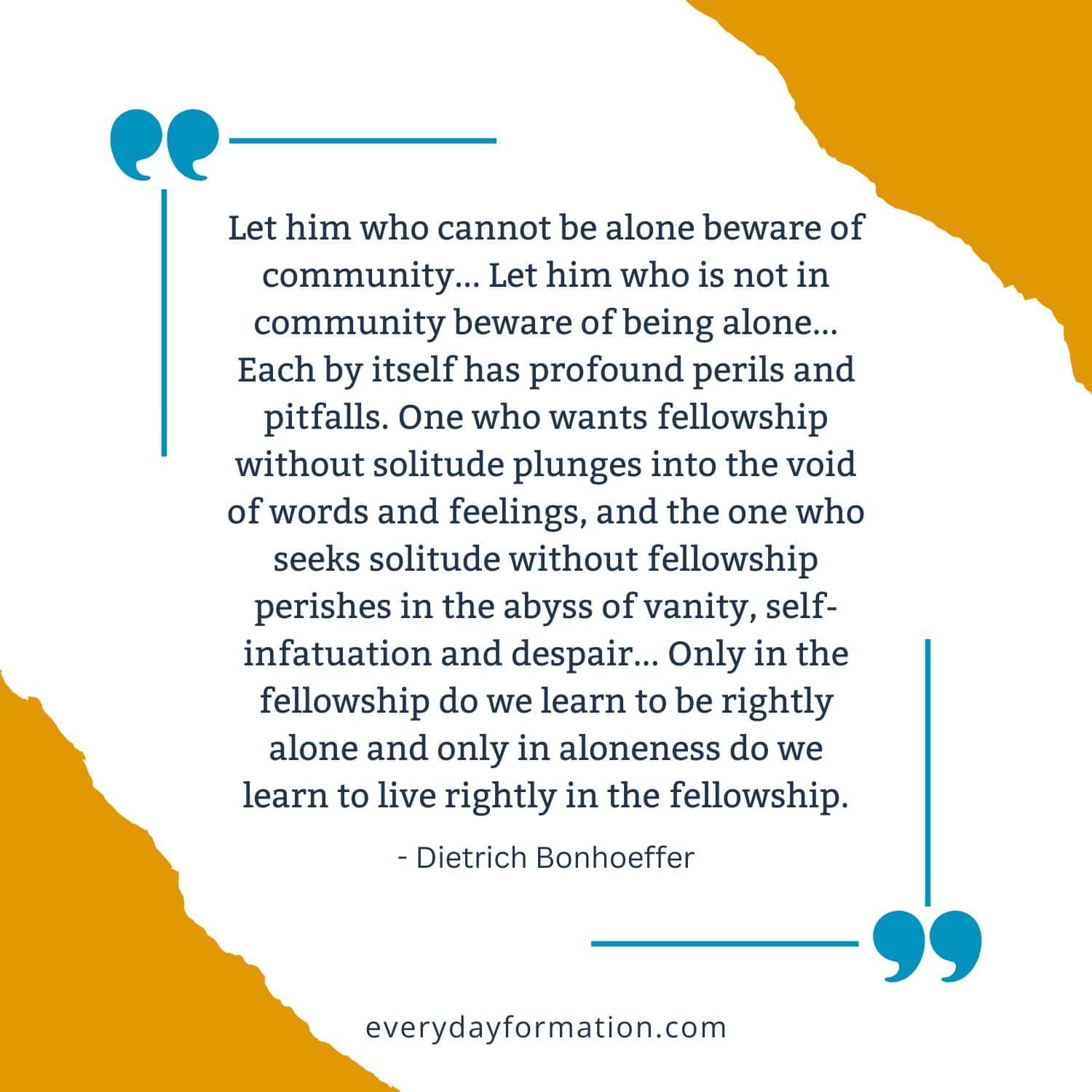 image that says Let him who cannot be alone beware of community... Let him who is not in community beware of being alone... Each by itself has profound perils and pitfalls. One who wants fellowship without solitude plunges into the void of words and feelings, and the one who seeks solitude without fellowship perishes in the abyss of vanity, self-infatuation and despair... Only in the fellowship do we learn to be rightly alone and only in aloneness do we learn to live rightly in the fellowship. - Dietrich Bonhoeffer